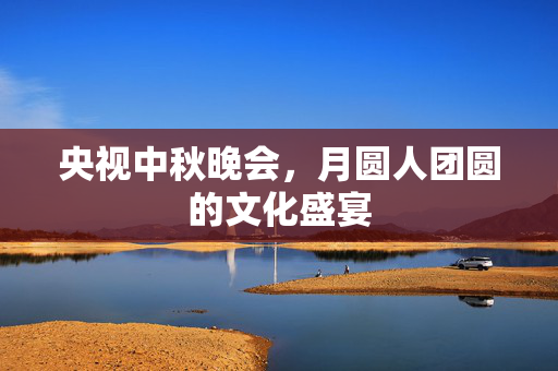 央视中秋晚会，月圆人团圆的文化盛宴