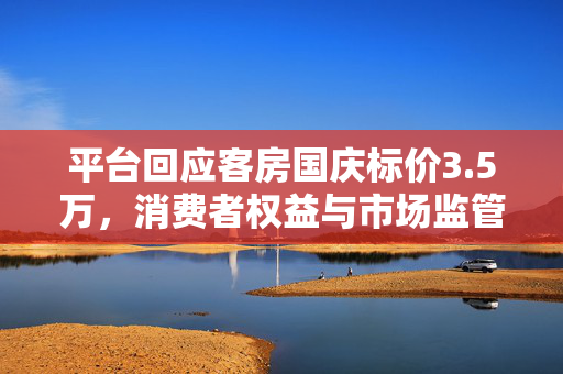 平台回应客房国庆标价3.5万，消费者权益与市场监管的双重考量