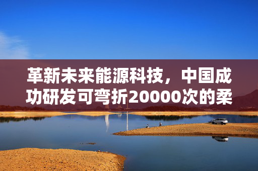 革新未来能源科技，中国成功研发可弯折20000次的柔性电池