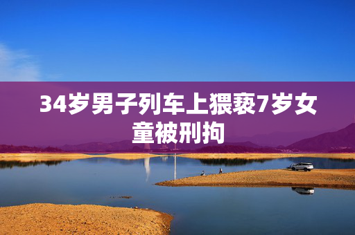 34岁男子列车上猥亵7岁女童被刑拘