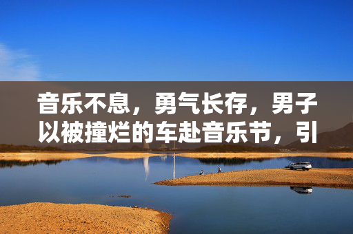 音乐不息，勇气长存，男子以被撞烂的车赴音乐节，引发热议与深思
