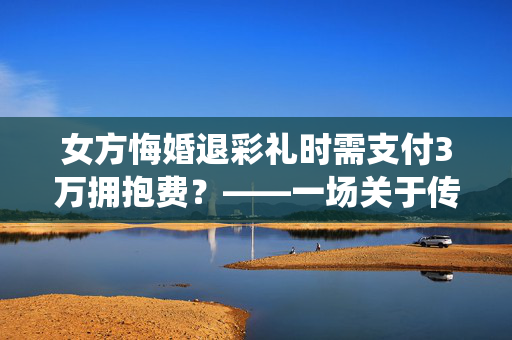 女方悔婚退彩礼时需支付3万拥抱费？——一场关于传统习俗与现代法律的纠葛