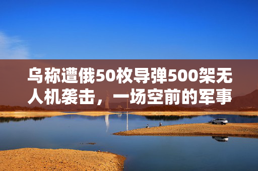 乌称遭俄50枚导弹500架无人机袭击，一场空前的军事挑战与全球关注
