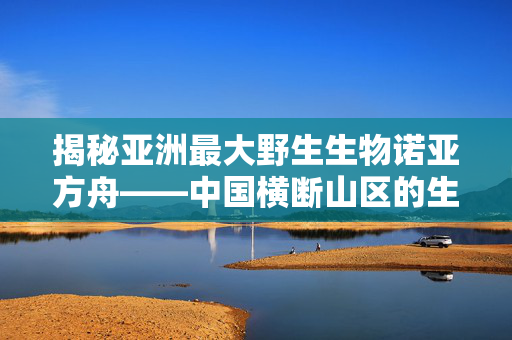 揭秘亚洲最大野生生物诺亚方舟——中国横断山区的生物多样性宝库