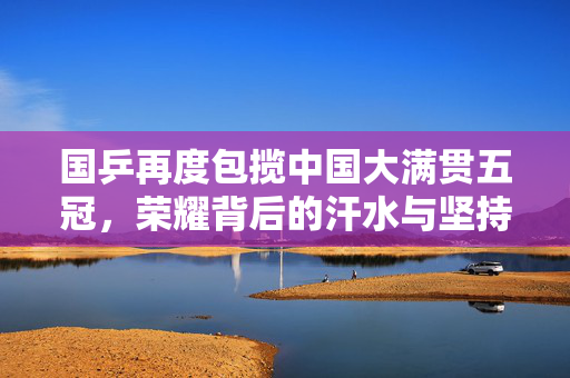 国乒再度包揽中国大满贯五冠，荣耀背后的汗水与坚持