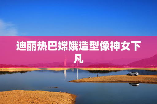 迪丽热巴嫦娥造型像神女下凡