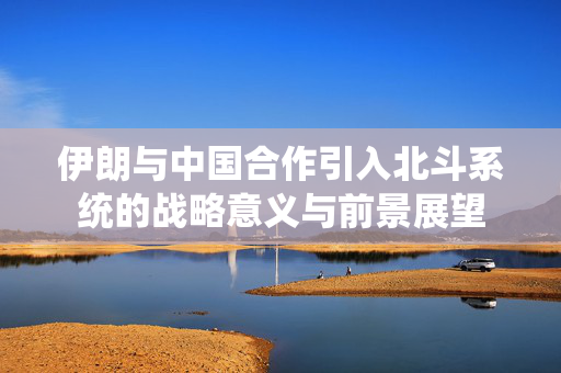 伊朗与中国合作引入北斗系统的战略意义与前景展望