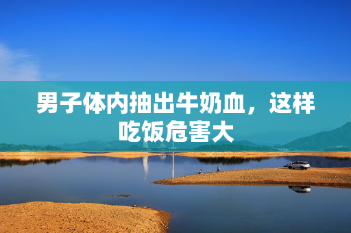 男子体内抽出牛奶血，这样吃饭危害大