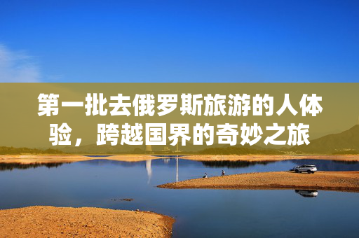 第一批去俄罗斯旅游的人体验，跨越国界的奇妙之旅