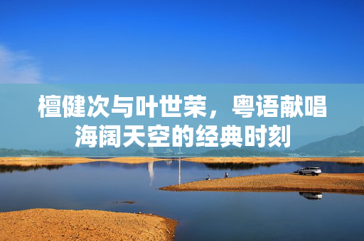 檀健次与叶世荣，粤语献唱海阔天空的经典时刻