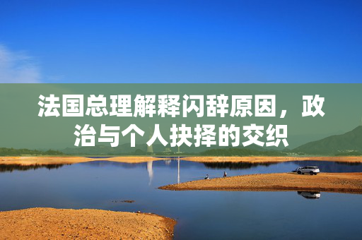 法国总理解释闪辞原因，政治与个人抉择的交织