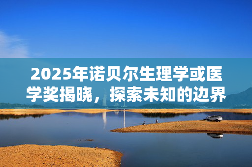 2025年诺贝尔生理学或医学奖揭晓，探索未知的边界，致敬医学的奇迹