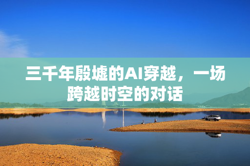 三千年殷墟的AI穿越，一场跨越时空的对话