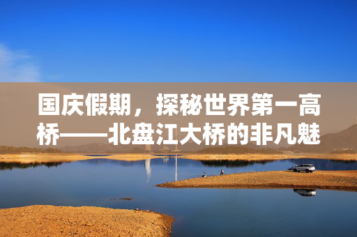 国庆假期，探秘世界第一高桥——北盘江大桥的非凡魅力