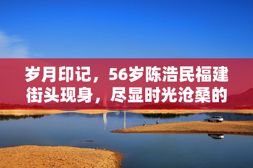 岁月印记，56岁陈浩民福建街头现身，尽显时光沧桑的温柔