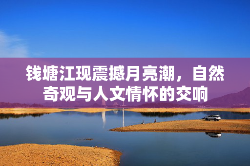 钱塘江现震撼月亮潮，自然奇观与人文情怀的交响