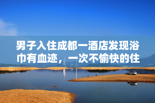 男子入住成都一酒店发现浴巾有血迹，一次不愉快的住宿经历引发的思考