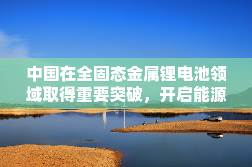 中国在全固态金属锂电池领域取得重要突破，开启能源存储新纪元