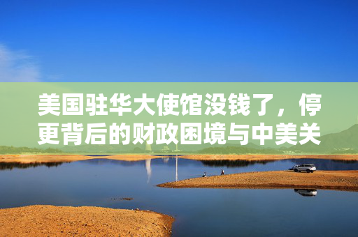 美国驻华大使馆没钱了，停更背后的财政困境与中美关系新动向
