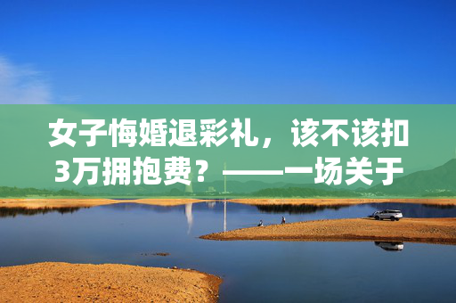 女子悔婚退彩礼，该不该扣3万拥抱费？——一场关于传统习俗与现代法律的较量