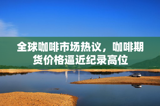 全球咖啡市场热议，咖啡期货价格逼近纪录高位