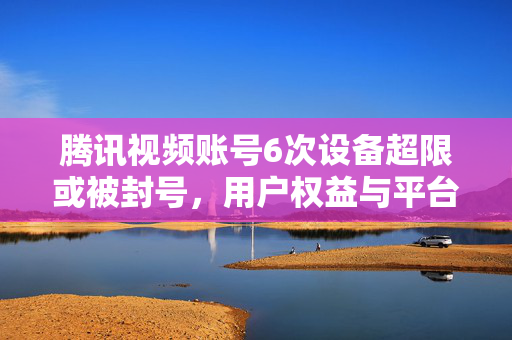 腾讯视频账号6次设备超限或被封号，用户权益与平台规则的博弈