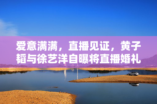 爱意满满，直播见证，黄子韬与徐艺洋自曝将直播婚礼，共筑浪漫新篇章