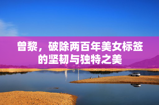曾黎，破除两百年美女标签的坚韧与独特之美