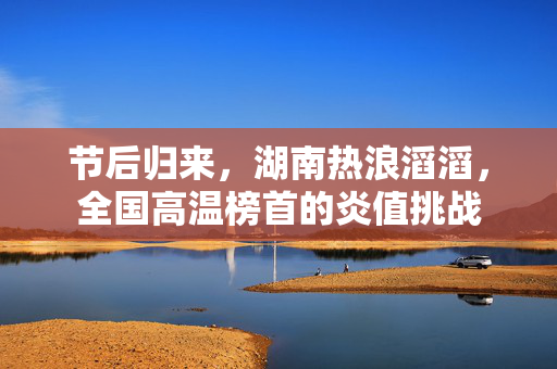 节后归来，湖南热浪滔滔，全国高温榜首的炎值挑战