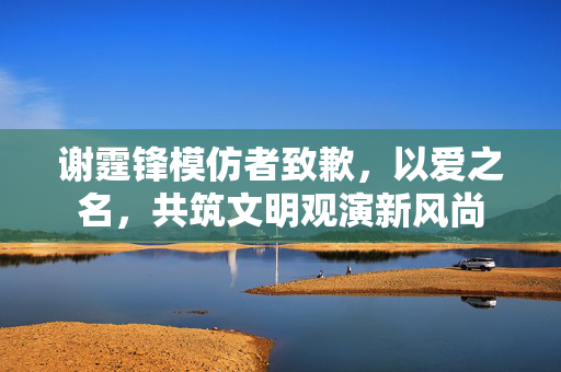 谢霆锋模仿者致歉，以爱之名，共筑文明观演新风尚