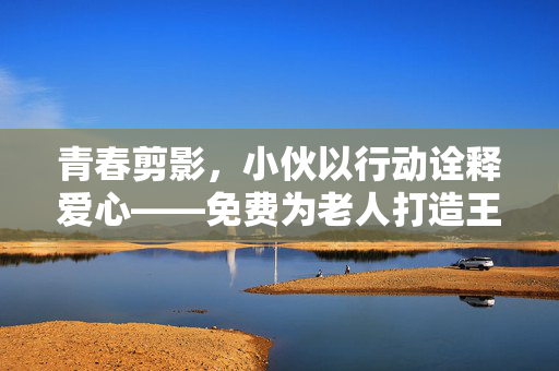 青春剪影，小伙以行动诠释爱心——免费为老人打造王嘉尔发型背后的温暖故事