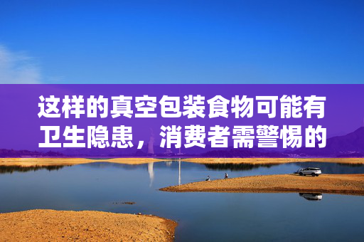 这样的真空包装食物可能有卫生隐患，消费者需警惕的食品安全问题