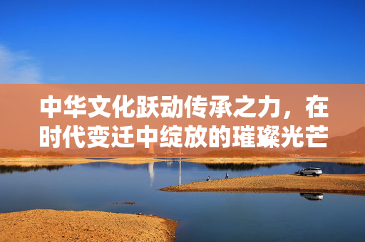 中华文化跃动传承之力，在时代变迁中绽放的璀璨光芒