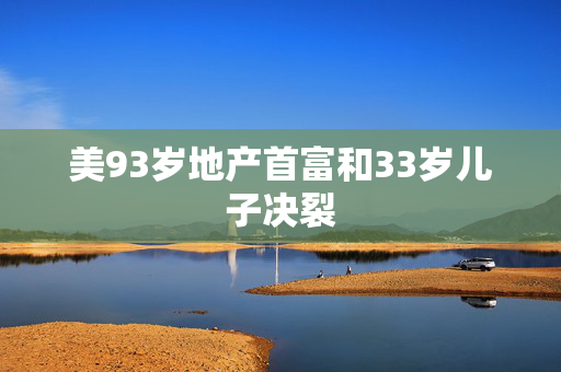 美93岁地产首富和33岁儿子决裂