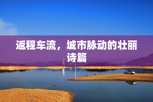 返程车流，城市脉动的壮丽诗篇