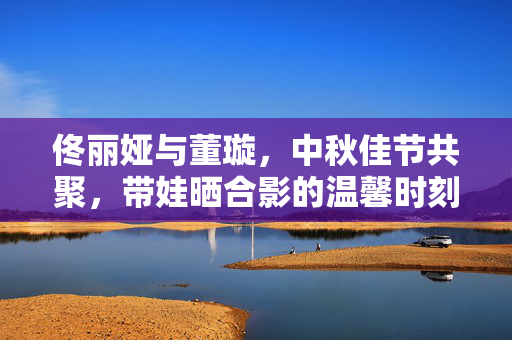 佟丽娅与董璇，中秋佳节共聚，带娃晒合影的温馨时刻