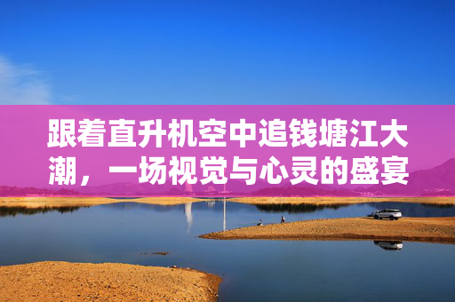 跟着直升机空中追钱塘江大潮，一场视觉与心灵的盛宴
