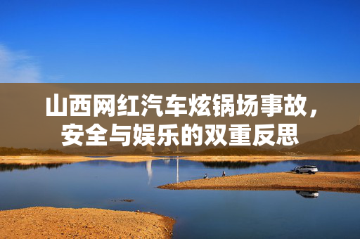山西网红汽车炫锅场事故，安全与娱乐的双重反思