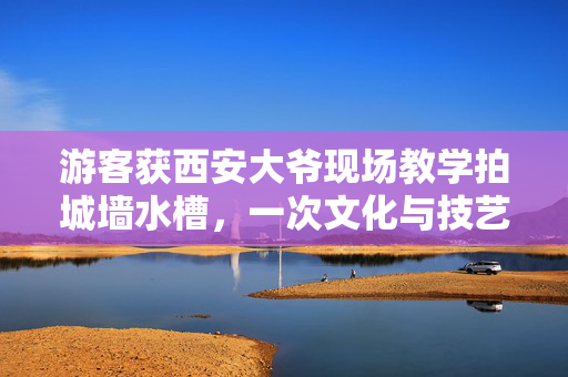 游客获西安大爷现场教学拍城墙水槽，一次文化与技艺的邂逅