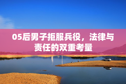 05后男子拒服兵役，法律与责任的双重考量