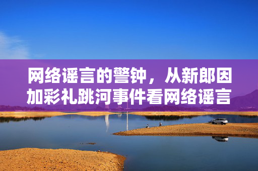 网络谣言的警钟，从新郎因加彩礼跳河事件看网络谣言的法律责任与道德反思