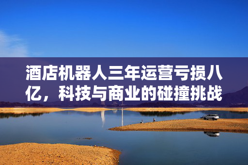 酒店机器人三年运营亏损八亿，科技与商业的碰撞挑战