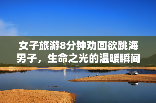 女子旅游8分钟劝回欲跳海男子，生命之光的温暖瞬间