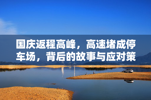 国庆返程高峰，高速堵成停车场，背后的故事与应对策略
