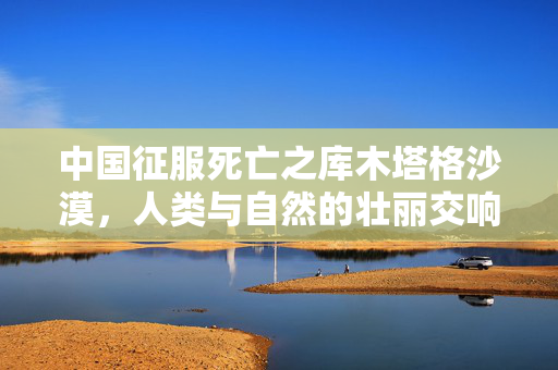 中国征服死亡之库木塔格沙漠，人类与自然的壮丽交响