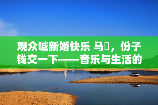 观众喊新婚快乐 马頔，份子钱交一下——音乐与生活的幽默交响