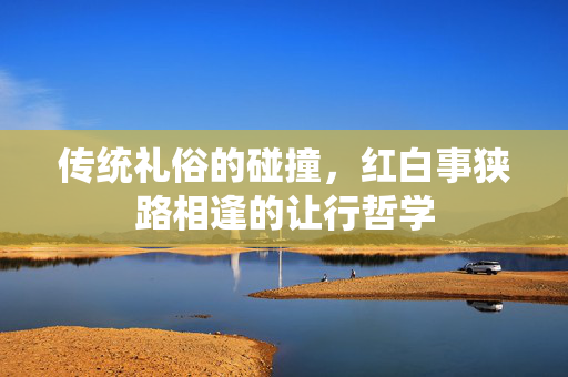 传统礼俗的碰撞，红白事狭路相逢的让行哲学
