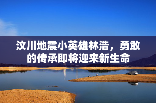 汶川地震小英雄林浩，勇敢的传承即将迎来新生命