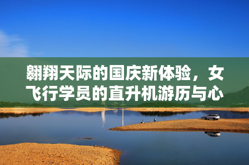 翱翔天际的国庆新体验，女飞行学员的直升机游历与心声