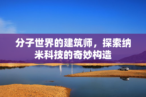 分子世界的建筑师，探索纳米科技的奇妙构造